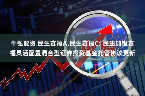 牛弘配资 民生鑫福A,民生鑫福C: 民生加银鑫福灵活配置混合型证券投资基金托管协议更新