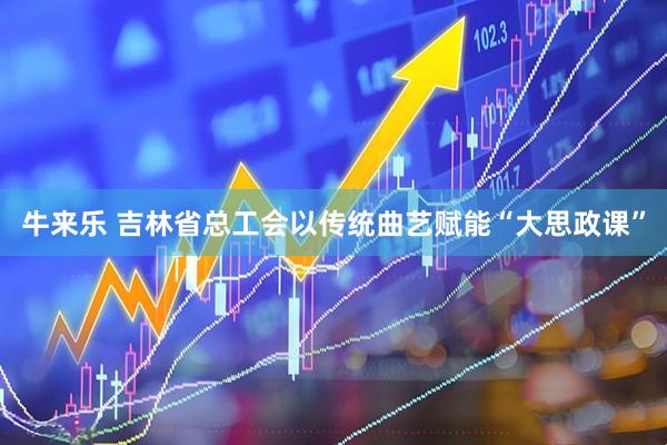 牛来乐 吉林省总工会以传统曲艺赋能“大思政课”