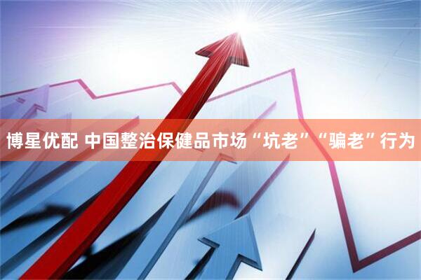 博星优配 中国整治保健品市场“坑老”“骗老”行为