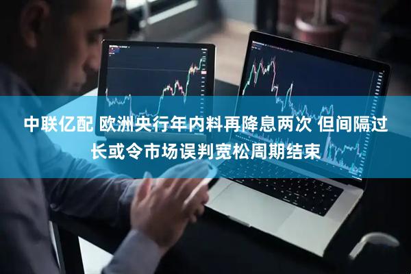 中联亿配 欧洲央行年内料再降息两次 但间隔过长或令市场误判宽松周期结束