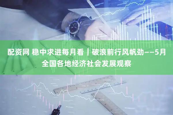 配资网 稳中求进每月看｜破浪前行风帆劲——5月全国各地经济社会发展观察