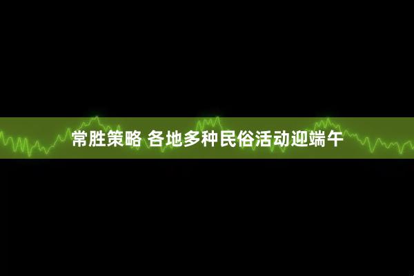 常胜策略 各地多种民俗活动迎端午