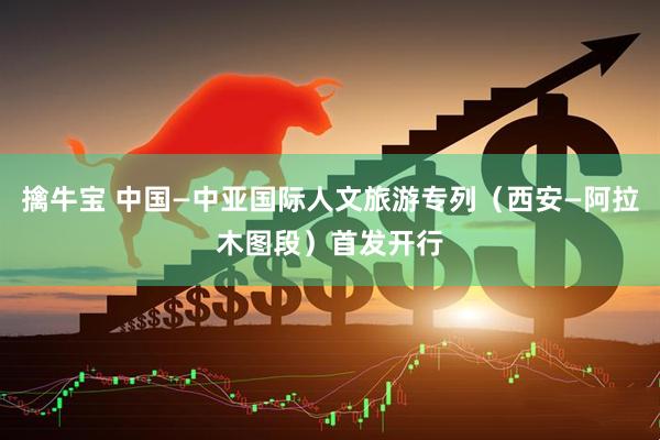 擒牛宝 中国—中亚国际人文旅游专列（西安—阿拉木图段）首发开行