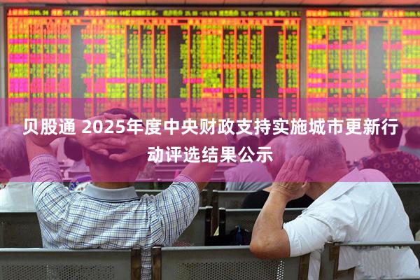 贝股通 2025年度中央财政支持实施城市更新行动评选结果公示
