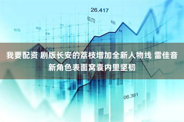我要配资 剧版长安的荔枝增加全新人物线 雷佳音新角色表面窝囊内里坚韧