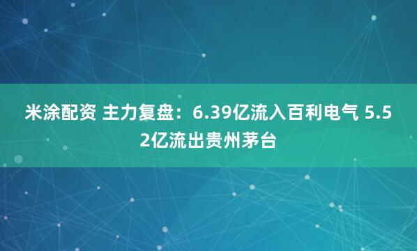 米涂配资 主力复盘：6.39亿流入百利电气 5.52亿流出贵州茅台