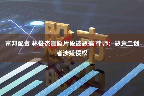 富邦配资 林俊杰舞蹈片段被恶搞 律师：恶意二创者涉嫌侵权