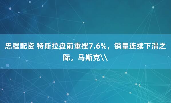 忠程配资 特斯拉盘前重挫7.6%，销量连续下滑之际，马斯克\