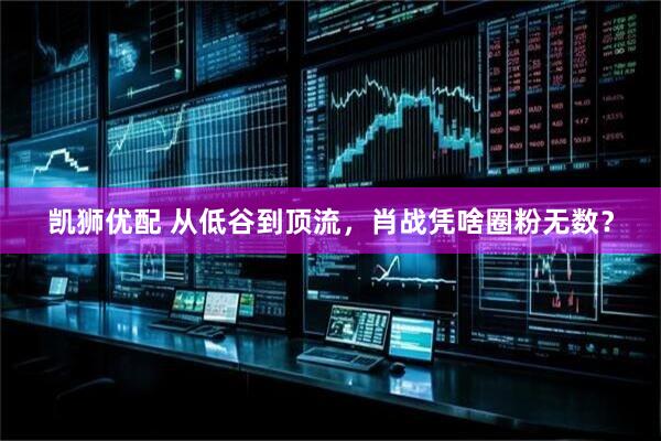 凯狮优配 从低谷到顶流，肖战凭啥圈粉无数？