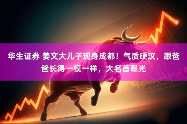 华生证券 姜文大儿子现身成都！气质硬汉，跟爸爸长得一模一样，大名首曝光