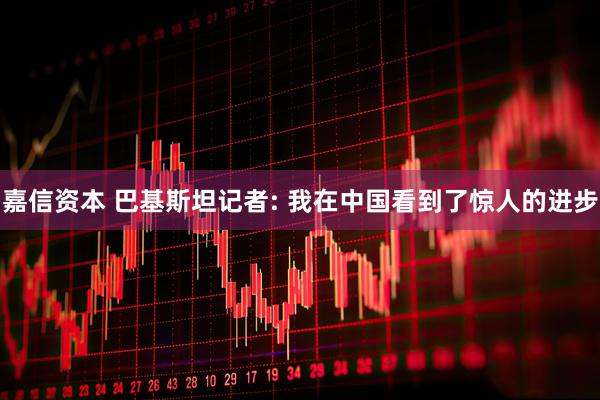 嘉信资本 巴基斯坦记者: 我在中国看到了惊人的进步