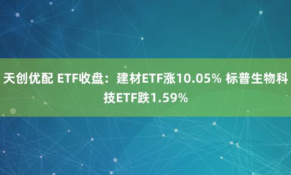 天创优配 ETF收盘：建材ETF涨10.05% 标普生物科技ETF跌1.59%