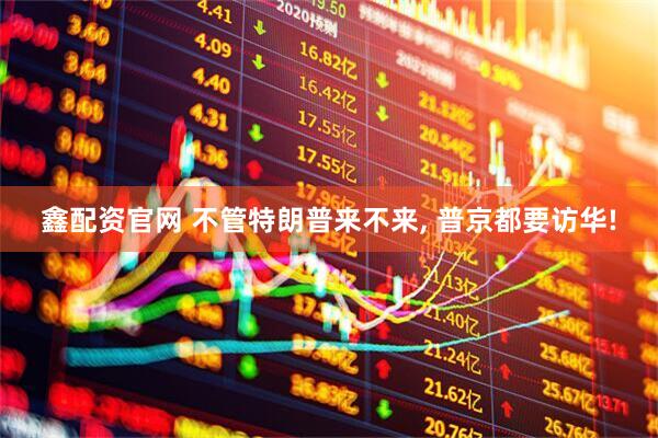 鑫配资官网 不管特朗普来不来, 普京都要访华!