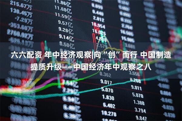 六六配资 年中经济观察|向“创”而行 中国制造提质升级——中国经济年中观察之八