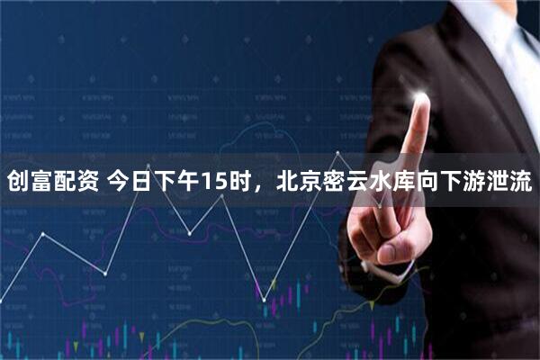 创富配资 今日下午15时，北京密云水库向下游泄流