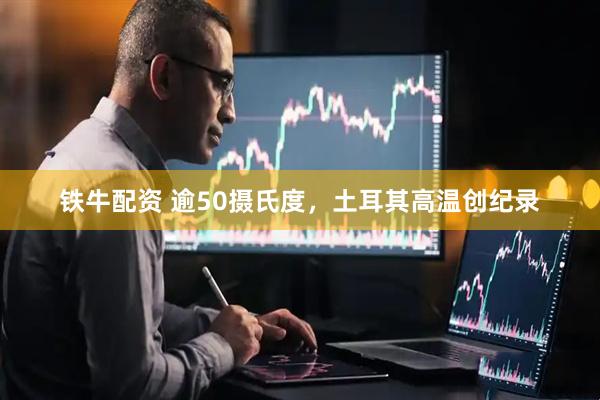 铁牛配资 逾50摄氏度，土耳其高温创纪录