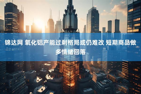 锦达网 氧化铝产能过剩格局或仍难改 短期商品做多情绪回落