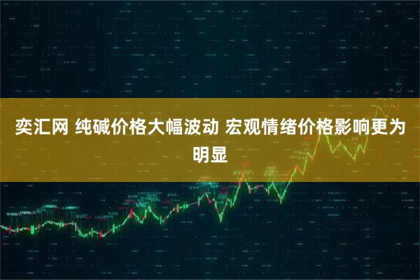 奕汇网 纯碱价格大幅波动 宏观情绪价格影响更为明显