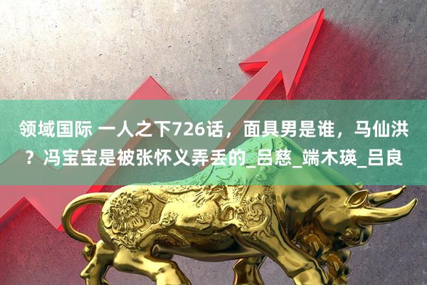 领域国际 一人之下726话，面具男是谁，马仙洪？冯宝宝是被张怀义弄丢的_吕慈_端木瑛_吕良