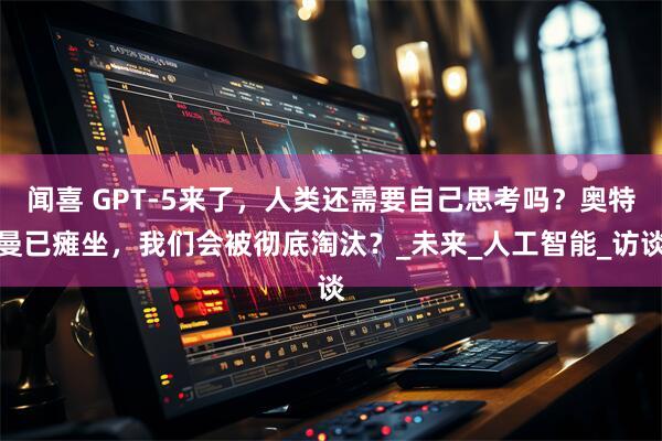 闻喜 GPT-5来了，人类还需要自己思考吗？奥特曼已瘫坐，我们会被彻底淘汰？_未来_人工智能_访谈