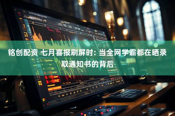 铭创配资 七月喜报刷屏时: 当全网学霸都在晒录取通知书的背后