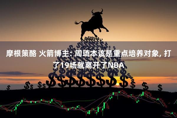 摩根策酪 火箭博主: 周琦本该是重点培养对象, 打了19场就离开了NBA