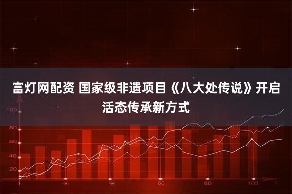 富灯网配资 国家级非遗项目《八大处传说》开启活态传承新方式