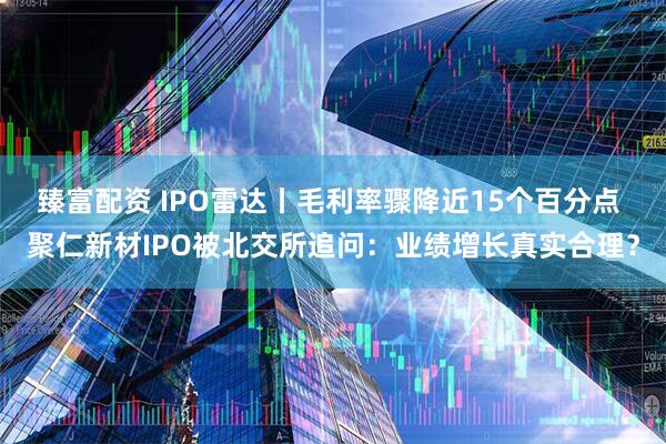 臻富配资 IPO雷达丨毛利率骤降近15个百分点 聚仁新材IPO被北交所追问：业绩增长真实合理？