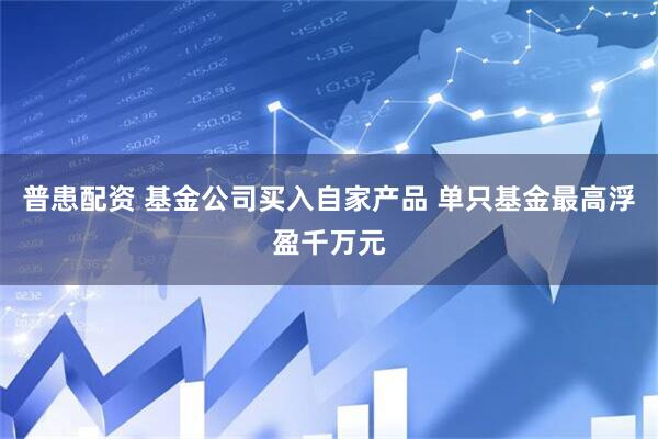 普患配资 基金公司买入自家产品 单只基金最高浮盈千万元