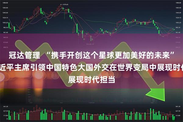 冠达管理  “携手开创这个星球更加美好的未来”——习近平主席引领中国特色大国外交在世界变局中展现时代担当
