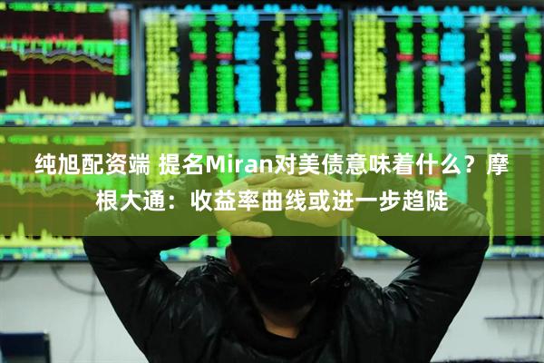 纯旭配资端 提名Miran对美债意味着什么？摩根大通：收益率曲线或进一步趋陡