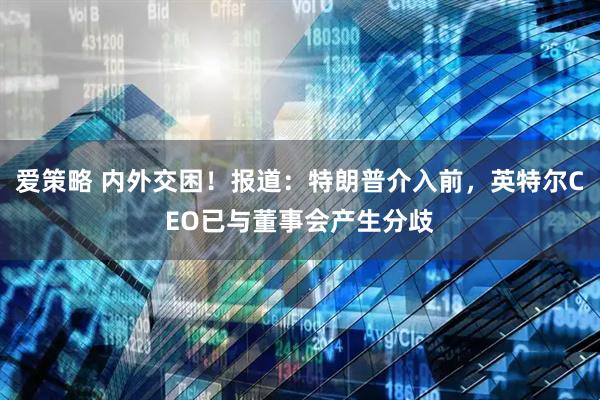 爱策略 内外交困！报道：特朗普介入前，英特尔CEO已与董事会产生分歧