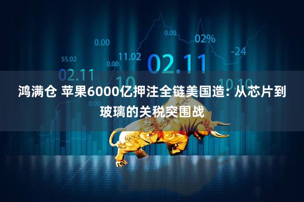 鸿满仓 苹果6000亿押注全链美国造: 从芯片到玻璃的关税突围战