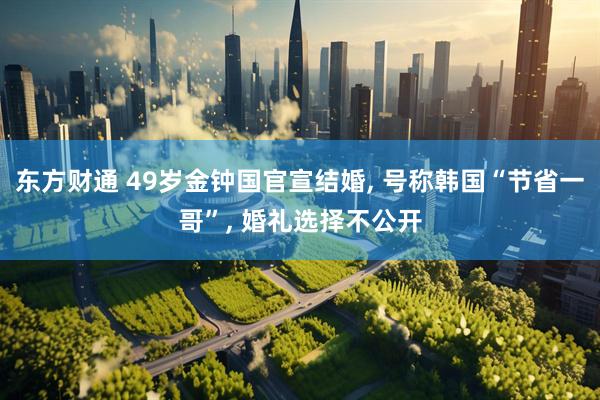 东方财通 49岁金钟国官宣结婚, 号称韩国“节省一哥”, 婚礼选择不公开
