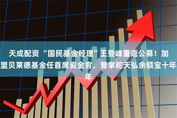 天成配资 “国民基金经理”王登峰重返公募！加盟贝莱德基金任首席资金官，曾掌舵天弘余额宝十年