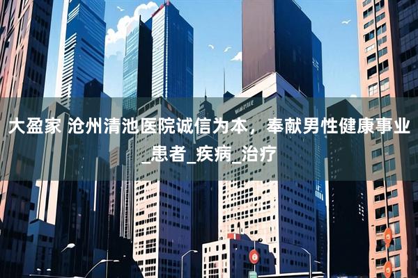 大盈家 沧州清池医院诚信为本，奉献男性健康事业_患者_疾病_治疗
