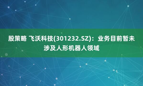 股策略 飞沃科技(301232.SZ)：业务目前暂未涉及人形机器人领域