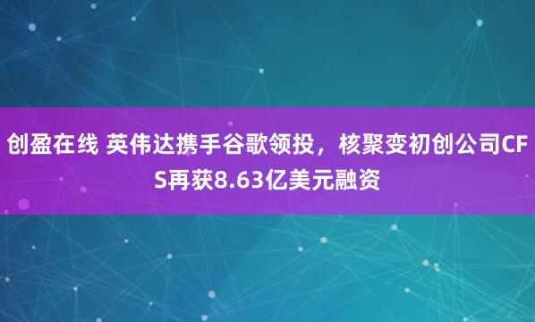 创盈在线 英伟达携手谷歌领投，核聚变初创公司CFS再获8.63亿美元融资