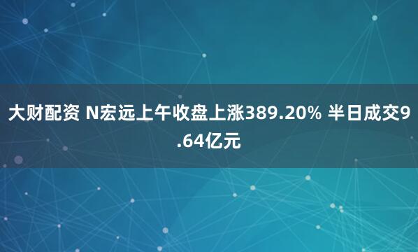 大财配资 N宏远上午收盘上涨389.20% 半日成交9.64亿元