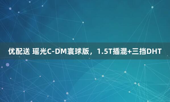 优配送 瑶光C-DM寰球版，1.5T插混+三挡DHT