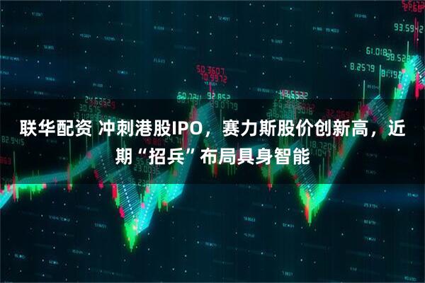 联华配资 冲刺港股IPO，赛力斯股价创新高，近期“招兵”布局具身智能