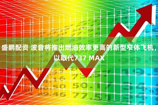 盛鹏配资 波音将推出燃油效率更高的新型窄体飞机，以取代737 MAX