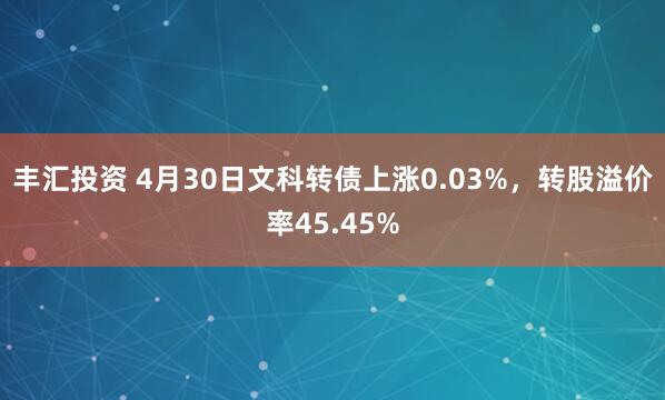 丰汇投资 4月30日文科转债上涨0.03%，转股溢价率45.45%