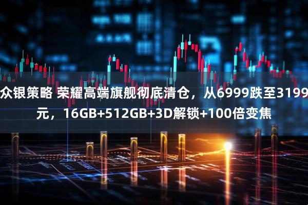 众银策略 荣耀高端旗舰彻底清仓，从6999跌至3199元，16GB+512GB+3D解锁+100倍变焦