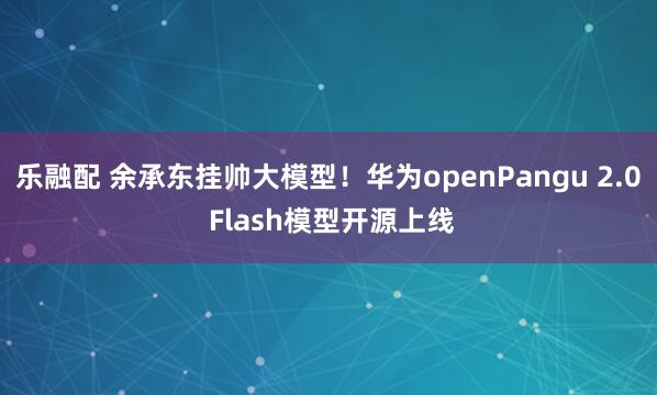 乐融配 余承东挂帅大模型！华为openPangu 2.0 Flash模型开源上线